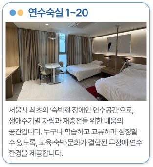 연수숙실 1~20 서울시 최초의 ‘숙박형 장애인 연수공간’으로, 생애주기별 자립과 재충전을 위한 배움의 공간입니다. 누구나 학습하고 교류하며 성장할 수 있도록, 교육·숙박·문화가 결합된 무장애 연수 환경을 제공합니다.